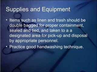 Supplies and Equipment Items such as linen and trash should be double bagged for proper containment, sealed and tied, and taken to a a designated area for pick-up and disposal by appropriate personnel. Practice good handwashing technique. 