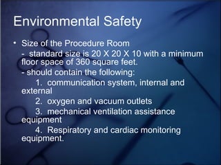 Environmental Safety Size of the Procedure Room -  standard size is 20 X 20 X 10 with a minimum floor space of 360 square feet. - should contain the following: 1.  communication system, internal and external 2.  oxygen and vacuum outlets 3.  mechanical ventilation assistance equipment 4.  Respiratory and cardiac monitoring equipment.  
