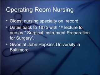 Operating Room Nursing Oldest nursing specialty on  record. Dates back to 1875 with 1 st  lecture to nurses “ Surgical Instrument Preparation for Surgery”.  Given at John Hopkins University in Baltimore 