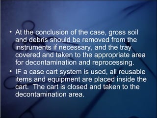 At the conclusion of the case, gross soil and debris should be removed from the instruments if necessary, and the tray covered and taken to the appropriate area for decontamination and reprocessing. IF a case cart system is used, all reusable items and equipment are placed inside the cart.  The cart is closed and taken to the decontamination area. 