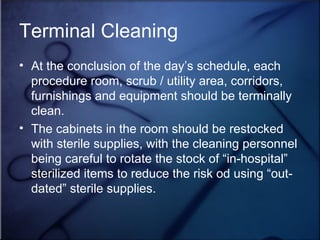 Terminal Cleaning At the conclusion of the day’s schedule, each procedure room, scrub / utility area, corridors, furnishings and equipment should be terminally clean.  The cabinets in the room should be restocked with sterile supplies, with the cleaning personnel being careful to rotate the stock of “in-hospital” sterilized items to reduce the risk od using “out-dated” sterile supplies.  