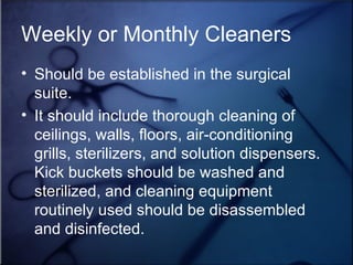 Weekly or Monthly Cleaners Should be established in the surgical suite.  It should include thorough cleaning of ceilings, walls, floors, air-conditioning grills, sterilizers, and solution dispensers.  Kick buckets should be washed and sterilized, and cleaning equipment routinely used should be disassembled and disinfected.  