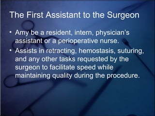 The First Assistant to the Surgeon Amy be a resident, intern, physician’s assistant or a perioperative nurse. Assists in retracting, hemostasis, suturing, and any other tasks requested by the surgeon to facilitate speed while maintaining quality during the procedure. 