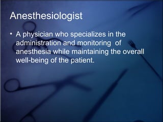 Anesthesiologist A physician who specializes in the administration and monitoring  of anesthesia while maintaining the overall well-being of the patient. 