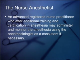 The Nurse Anesthetist An advanced registered nurse practitioner who after additional training and certification in anesthesia may administer and monitor the anesthesia using the anesthesiologist as a consultant if necessary. 