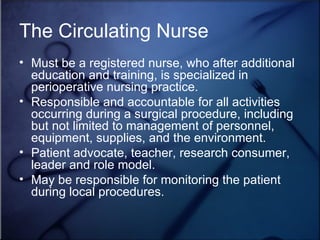 The Circulating Nurse Must be a registered nurse, who after additional education and training, is specialized in perioperative nursing practice. Responsible and accountable for all activities occurring during a surgical procedure, including but not limited to management of personnel, equipment, supplies, and the environment. Patient advocate, teacher, research consumer, leader and role model. May be responsible for monitoring the patient during local procedures.  