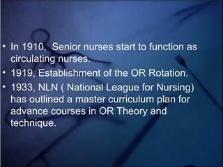 In 1910,  Senior nurses start to function as circulating nurses.  1919, Establishment of the OR Rotation. 1933, NLN ( National League for Nursing) has outlined a master curriculum plan for advance courses in OR Theory and technique.  