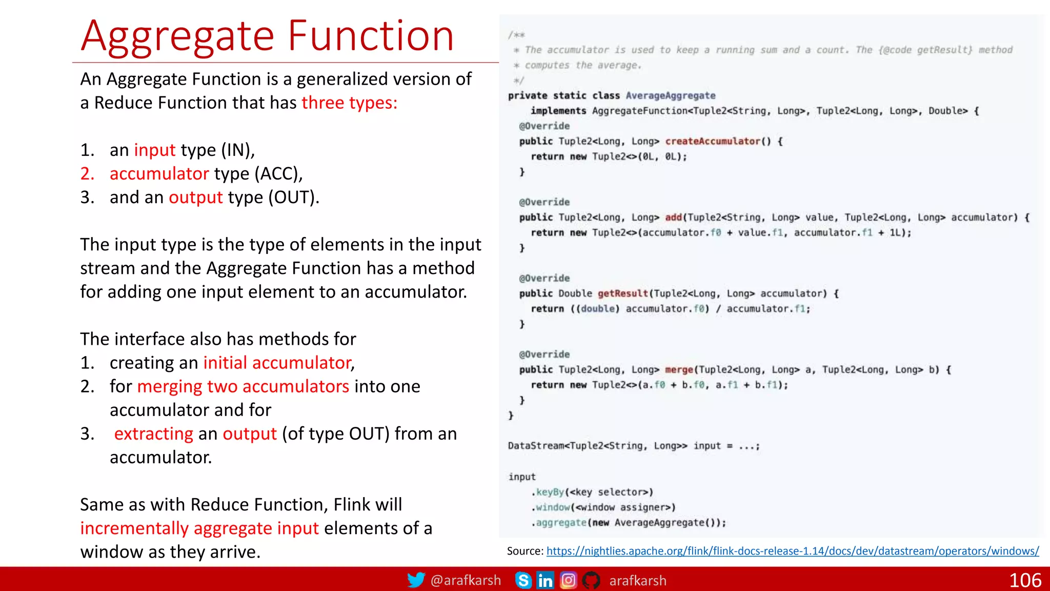 @arafkarsh arafkarsh
Aggregate Function
106
Source: https://nightlies.apache.org/flink/flink-docs-release-1.14/docs/dev/datastream/operators/windows/
An Aggregate Function is a generalized version of
a Reduce Function that has three types:
1. an input type (IN),
2. accumulator type (ACC),
3. and an output type (OUT).
The input type is the type of elements in the input
stream and the Aggregate Function has a method
for adding one input element to an accumulator.
The interface also has methods for
1. creating an initial accumulator,
2. for merging two accumulators into one
accumulator and for
3. extracting an output (of type OUT) from an
accumulator.
Same as with Reduce Function, Flink will
incrementally aggregate input elements of a
window as they arrive.
 
