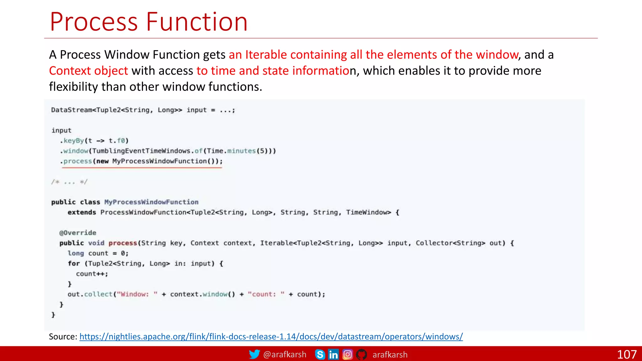 @arafkarsh arafkarsh
Process Function
107
Source: https://nightlies.apache.org/flink/flink-docs-release-1.14/docs/dev/datastream/operators/windows/
A Process Window Function gets an Iterable containing all the elements of the window, and a
Context object with access to time and state information, which enables it to provide more
flexibility than other window functions.
 