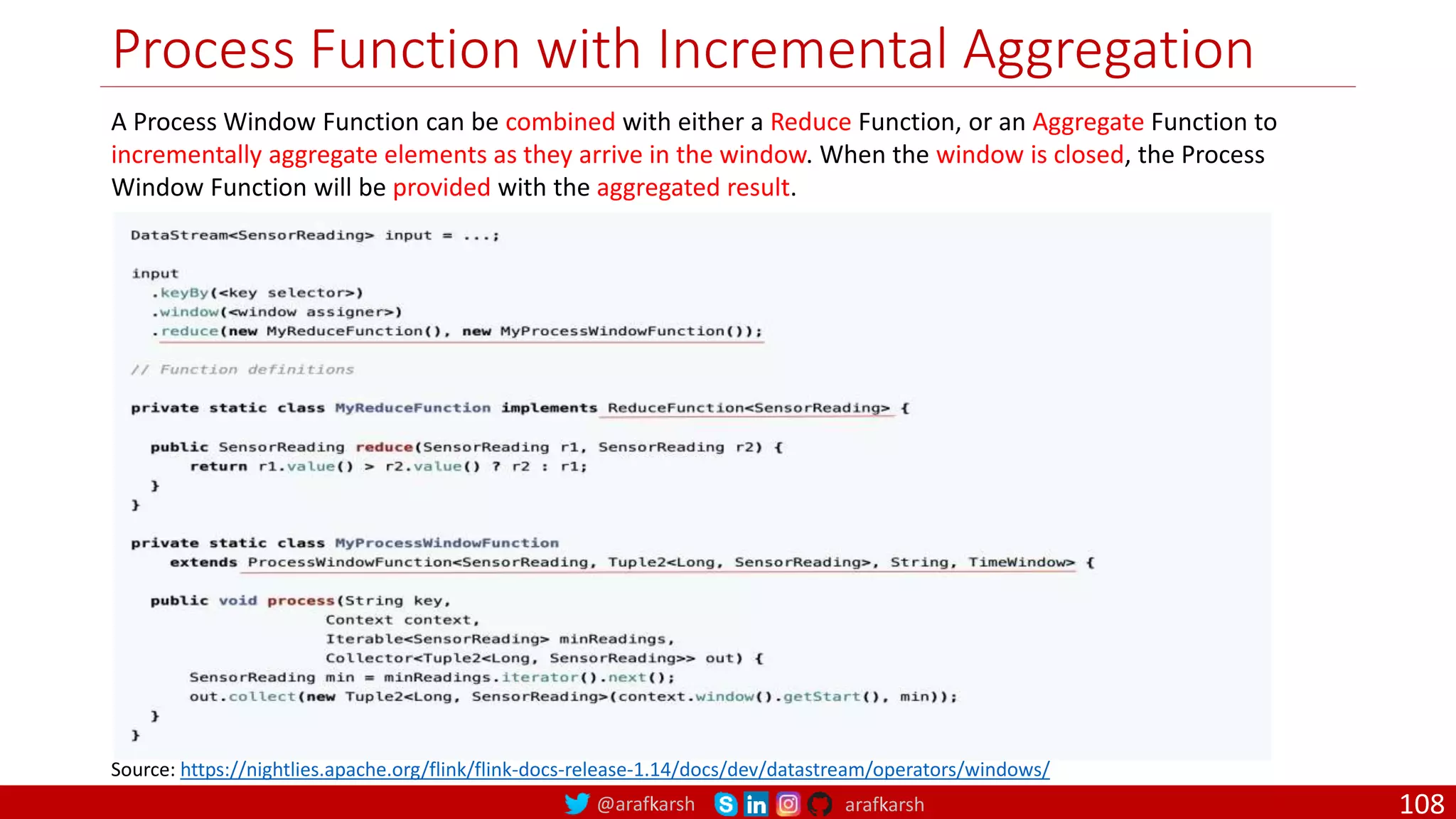 @arafkarsh arafkarsh
Process Function with Incremental Aggregation
108
A Process Window Function can be combined with either a Reduce Function, or an Aggregate Function to
incrementally aggregate elements as they arrive in the window. When the window is closed, the Process
Window Function will be provided with the aggregated result.
Source: https://nightlies.apache.org/flink/flink-docs-release-1.14/docs/dev/datastream/operators/windows/
 