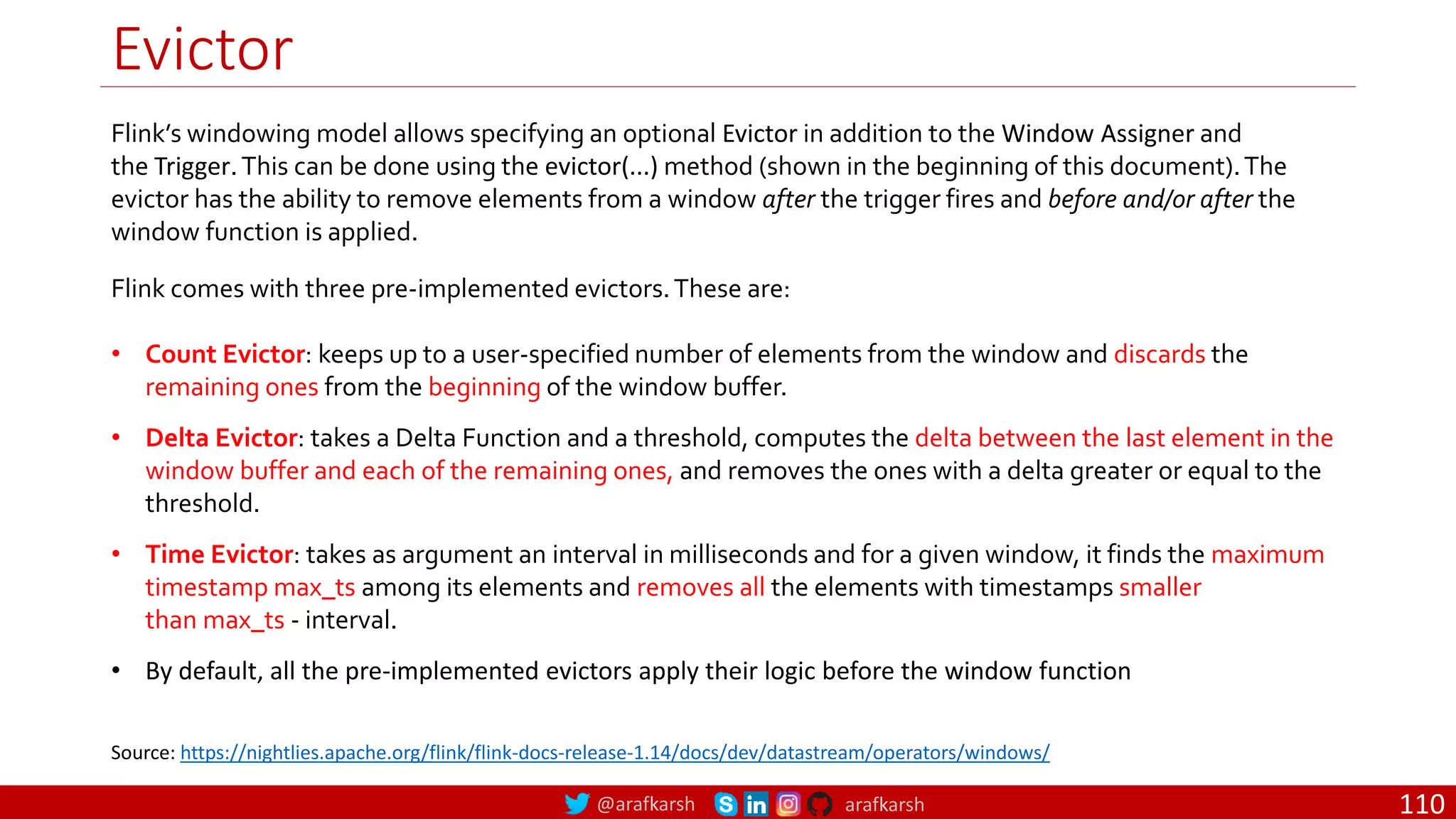 @arafkarsh arafkarsh
Evictor
110
Flink’s windowing model allows specifying an optional Evictor in addition to the Window Assigner and
the Trigger.This can be done using the evictor(...) method (shown in the beginning of this document).The
evictor has the ability to remove elements from a window after the trigger fires and before and/or after the
window function is applied.
Flink comes with three pre-implemented evictors.These are:
• Count Evictor: keeps up to a user-specified number of elements from the window and discards the
remaining ones from the beginning of the window buffer.
• Delta Evictor: takes a Delta Function and a threshold, computes the delta between the last element in the
window buffer and each of the remaining ones, and removes the ones with a delta greater or equal to the
threshold.
• Time Evictor: takes as argument an interval in milliseconds and for a given window, it finds the maximum
timestamp max_ts among its elements and removes all the elements with timestamps smaller
than max_ts - interval.
• By default, all the pre-implemented evictors apply their logic before the window function
Source: https://nightlies.apache.org/flink/flink-docs-release-1.14/docs/dev/datastream/operators/windows/
 