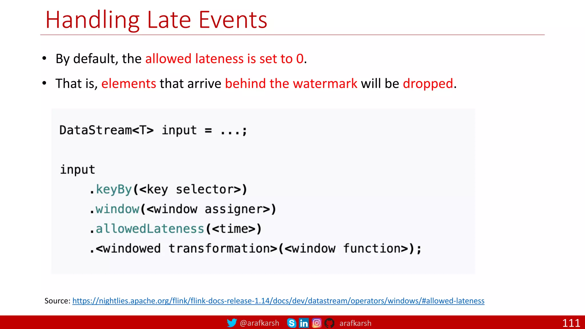 @arafkarsh arafkarsh
Handling Late Events
111
Source: https://nightlies.apache.org/flink/flink-docs-release-1.14/docs/dev/datastream/operators/windows/#allowed-lateness
• By default, the allowed lateness is set to 0.
• That is, elements that arrive behind the watermark will be dropped.
 