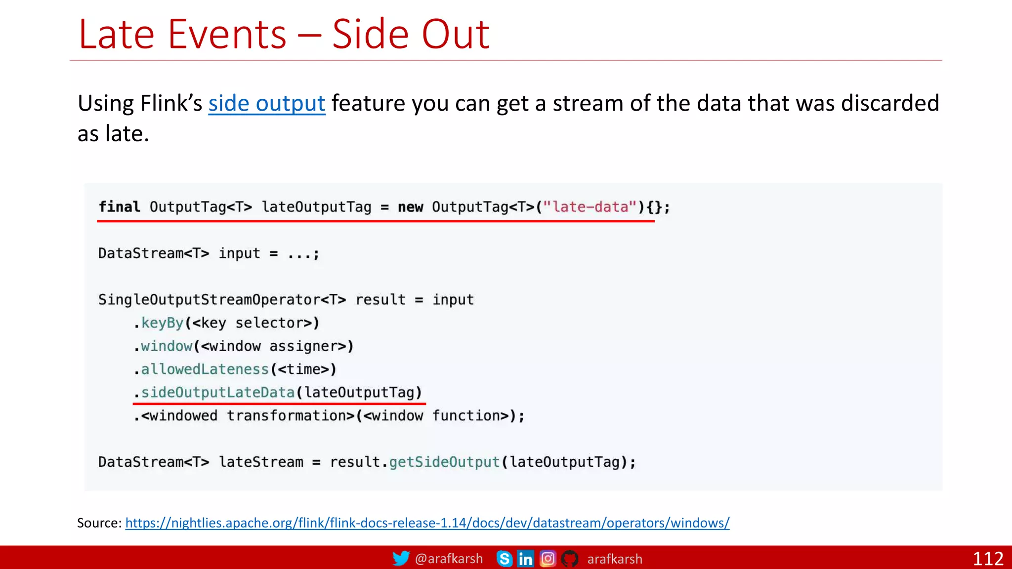 @arafkarsh arafkarsh
Late Events – Side Out
112
Source: https://nightlies.apache.org/flink/flink-docs-release-1.14/docs/dev/datastream/operators/windows/
Using Flink’s side output feature you can get a stream of the data that was discarded
as late.
 