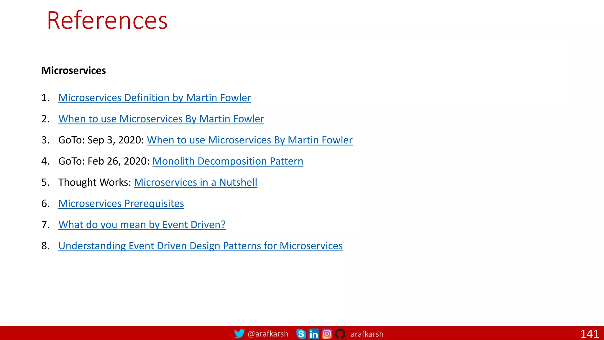 @arafkarsh arafkarsh
References
Microservices
1. Microservices Definition by Martin Fowler
2. When to use Microservices By Martin Fowler
3. GoTo: Sep 3, 2020: When to use Microservices By Martin Fowler
4. GoTo: Feb 26, 2020: Monolith Decomposition Pattern
5. Thought Works: Microservices in a Nutshell
6. Microservices Prerequisites
7. What do you mean by Event Driven?
8. Understanding Event Driven Design Patterns for Microservices
141
 