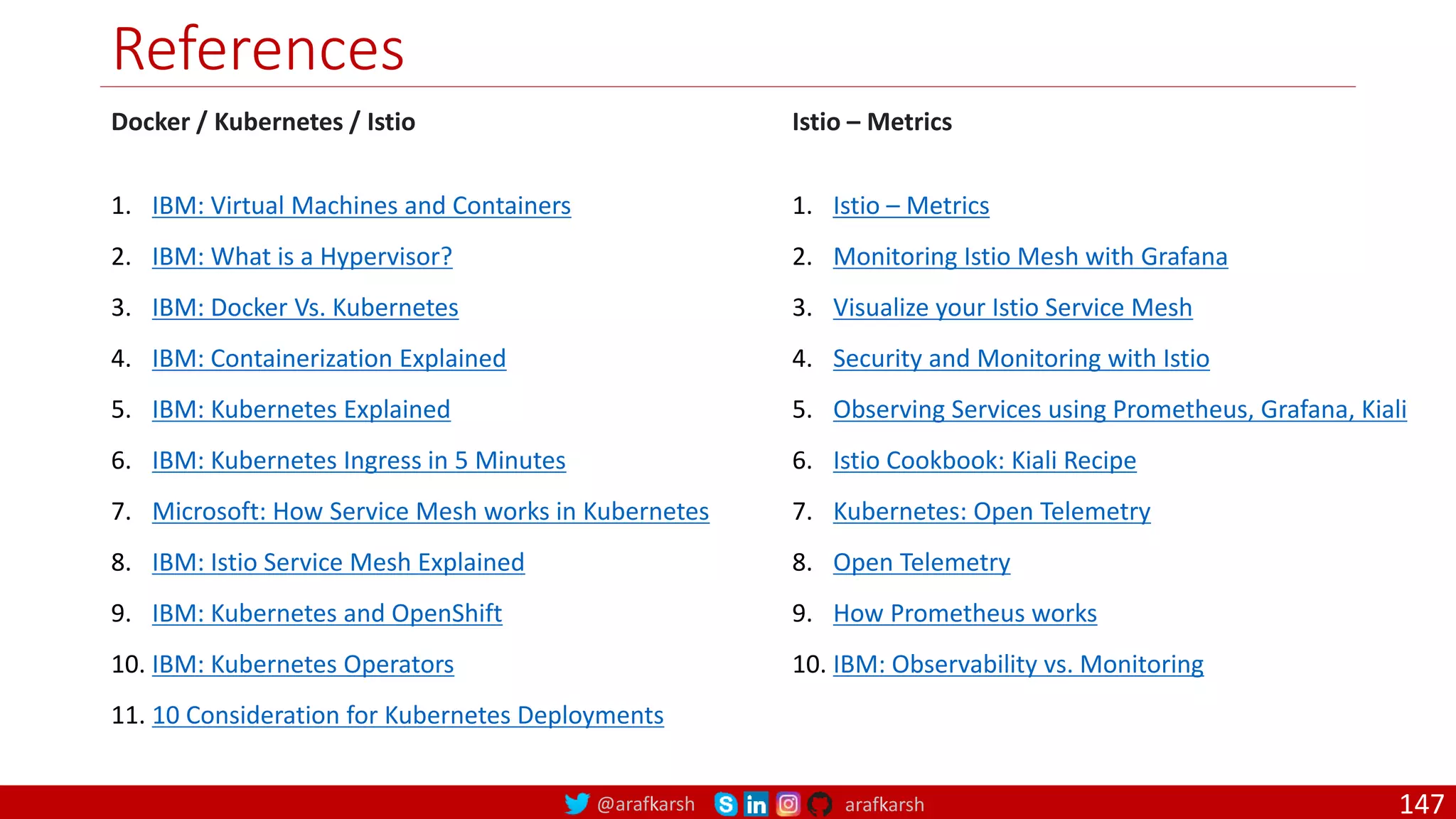 @arafkarsh arafkarsh
References
Docker / Kubernetes / Istio
1. IBM: Virtual Machines and Containers
2. IBM: What is a Hypervisor?
3. IBM: Docker Vs. Kubernetes
4. IBM: Containerization Explained
5. IBM: Kubernetes Explained
6. IBM: Kubernetes Ingress in 5 Minutes
7. Microsoft: How Service Mesh works in Kubernetes
8. IBM: Istio Service Mesh Explained
9. IBM: Kubernetes and OpenShift
10. IBM: Kubernetes Operators
11. 10 Consideration for Kubernetes Deployments
Istio – Metrics
1. Istio – Metrics
2. Monitoring Istio Mesh with Grafana
3. Visualize your Istio Service Mesh
4. Security and Monitoring with Istio
5. Observing Services using Prometheus, Grafana, Kiali
6. Istio Cookbook: Kiali Recipe
7. Kubernetes: Open Telemetry
8. Open Telemetry
9. How Prometheus works
10. IBM: Observability vs. Monitoring
147
 