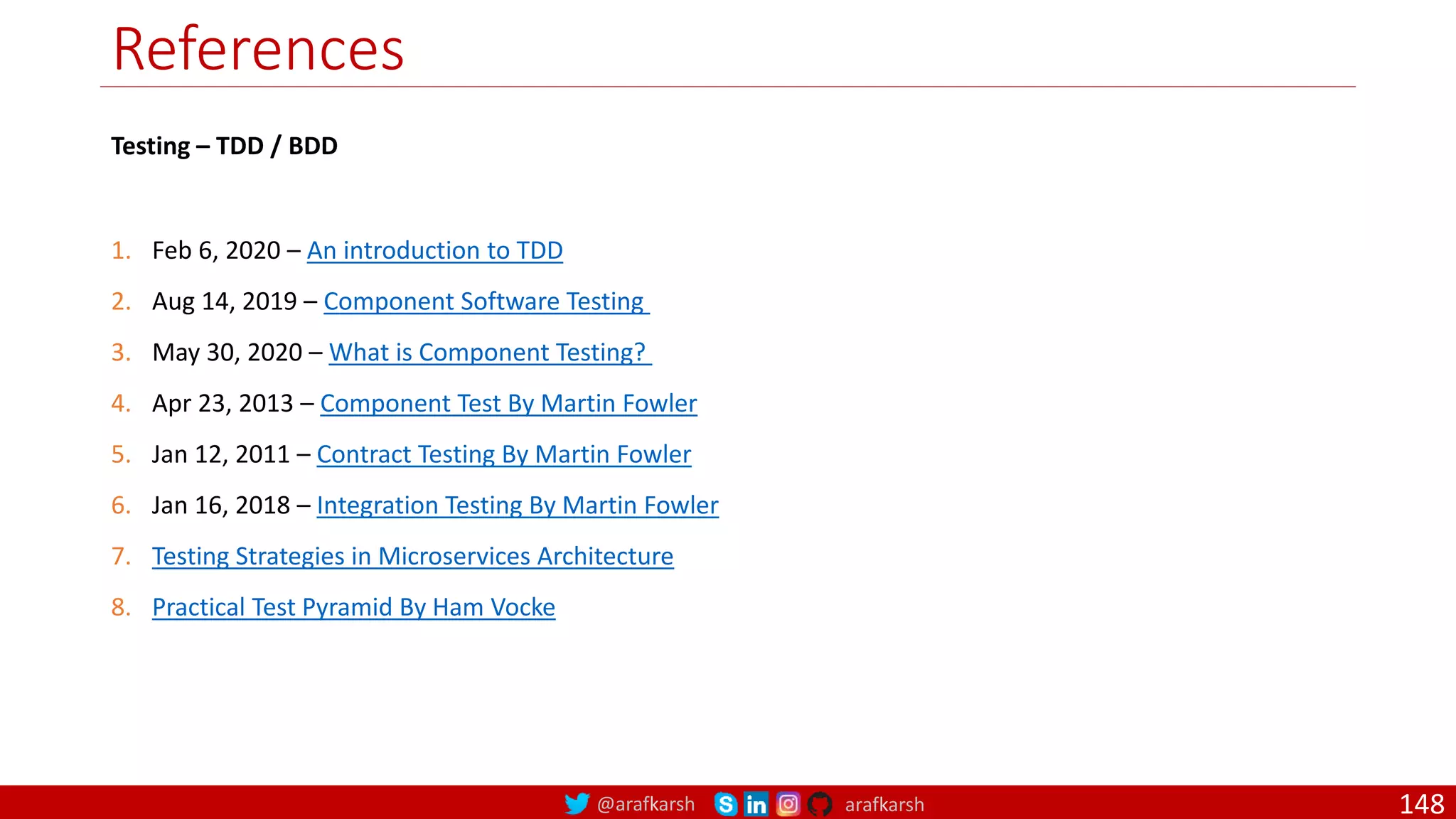 @arafkarsh arafkarsh
References
148
1. Feb 6, 2020 – An introduction to TDD
2. Aug 14, 2019 – Component Software Testing
3. May 30, 2020 – What is Component Testing?
4. Apr 23, 2013 – Component Test By Martin Fowler
5. Jan 12, 2011 – Contract Testing By Martin Fowler
6. Jan 16, 2018 – Integration Testing By Martin Fowler
7. Testing Strategies in Microservices Architecture
8. Practical Test Pyramid By Ham Vocke
Testing – TDD / BDD
 