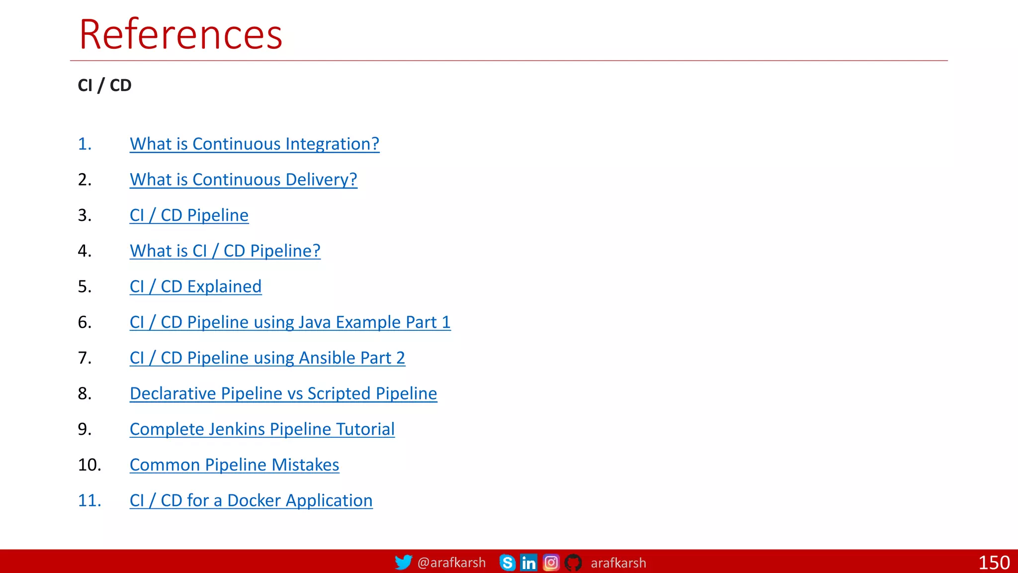 @arafkarsh arafkarsh
References
CI / CD
1. What is Continuous Integration?
2. What is Continuous Delivery?
3. CI / CD Pipeline
4. What is CI / CD Pipeline?
5. CI / CD Explained
6. CI / CD Pipeline using Java Example Part 1
7. CI / CD Pipeline using Ansible Part 2
8. Declarative Pipeline vs Scripted Pipeline
9. Complete Jenkins Pipeline Tutorial
10. Common Pipeline Mistakes
11. CI / CD for a Docker Application
150
 