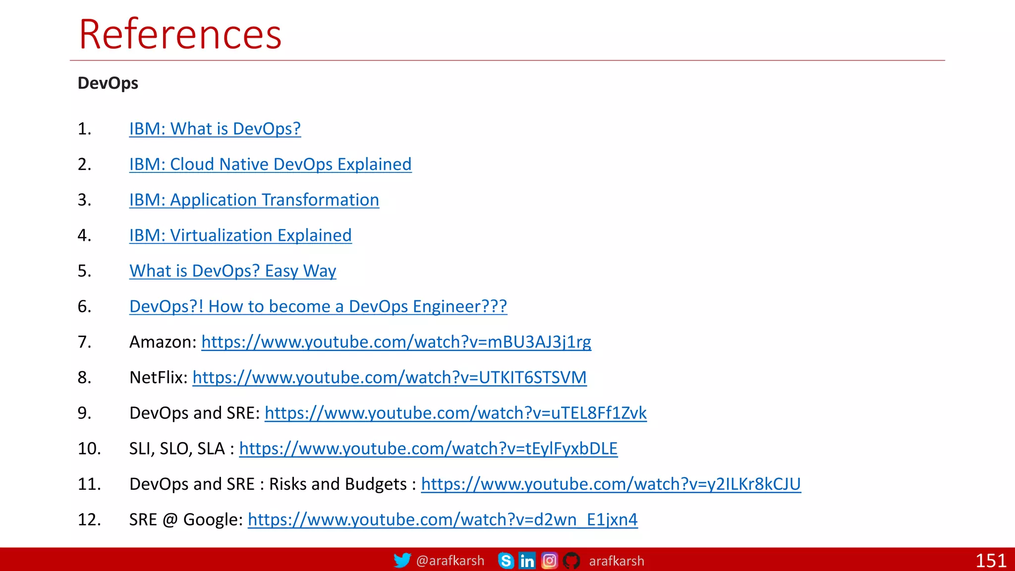 @arafkarsh arafkarsh
References
151
DevOps
1. IBM: What is DevOps?
2. IBM: Cloud Native DevOps Explained
3. IBM: Application Transformation
4. IBM: Virtualization Explained
5. What is DevOps? Easy Way
6. DevOps?! How to become a DevOps Engineer???
7. Amazon: https://www.youtube.com/watch?v=mBU3AJ3j1rg
8. NetFlix: https://www.youtube.com/watch?v=UTKIT6STSVM
9. DevOps and SRE: https://www.youtube.com/watch?v=uTEL8Ff1Zvk
10. SLI, SLO, SLA : https://www.youtube.com/watch?v=tEylFyxbDLE
11. DevOps and SRE : Risks and Budgets : https://www.youtube.com/watch?v=y2ILKr8kCJU
12. SRE @ Google: https://www.youtube.com/watch?v=d2wn_E1jxn4
 