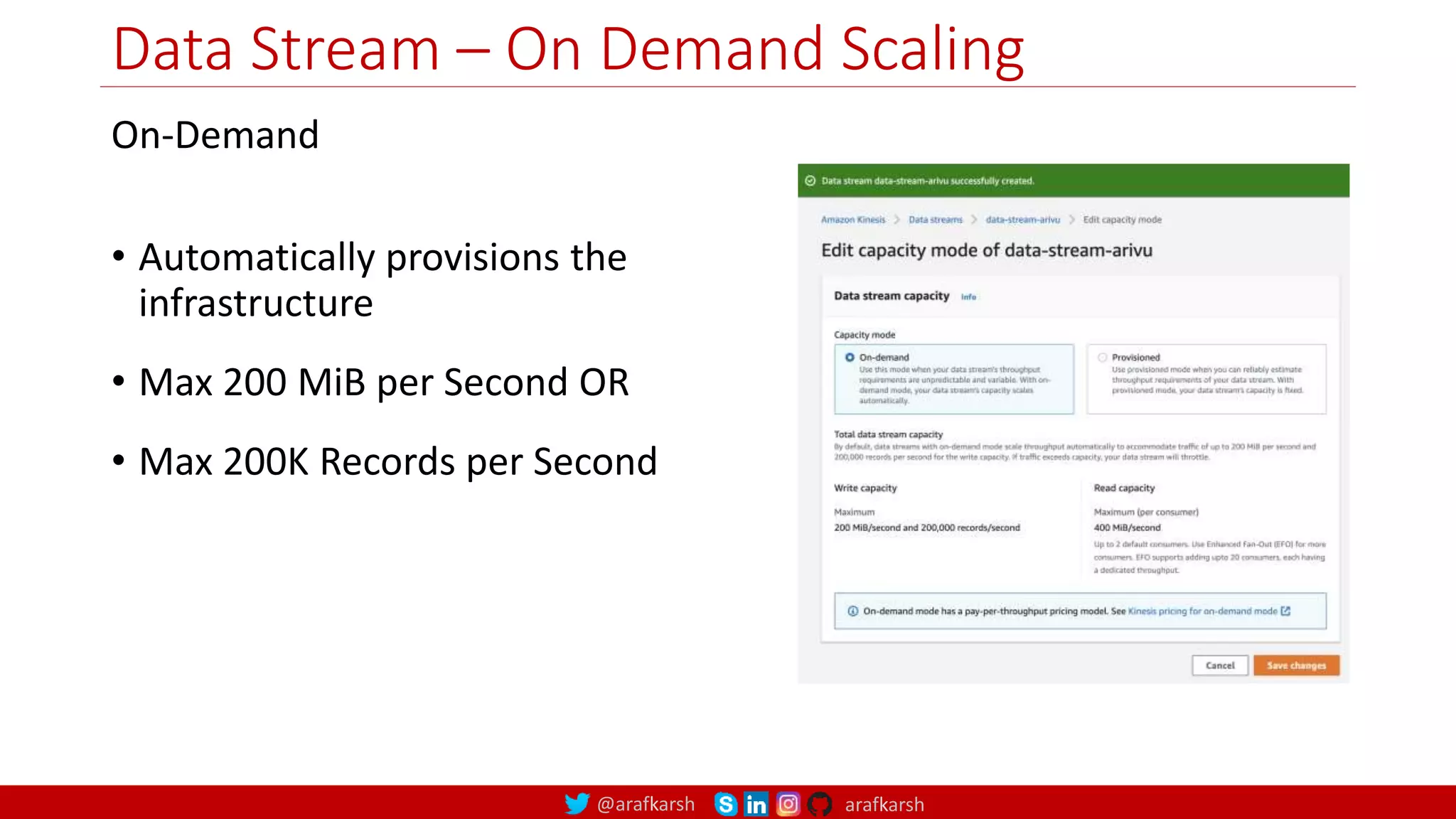 @arafkarsh arafkarsh
Data Stream – On Demand Scaling
On-Demand
• Automatically provisions the
infrastructure
• Max 200 MiB per Second OR
• Max 200K Records per Second
27
 