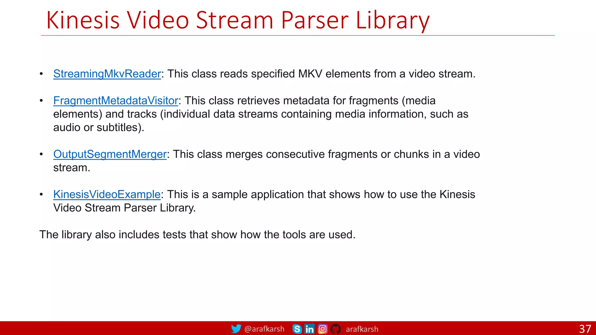 @arafkarsh arafkarsh
Kinesis Video Stream Parser Library
• StreamingMkvReader: This class reads specified MKV elements from a video stream.
• FragmentMetadataVisitor: This class retrieves metadata for fragments (media
elements) and tracks (individual data streams containing media information, such as
audio or subtitles).
• OutputSegmentMerger: This class merges consecutive fragments or chunks in a video
stream.
• KinesisVideoExample: This is a sample application that shows how to use the Kinesis
Video Stream Parser Library.
The library also includes tests that show how the tools are used.
37
 