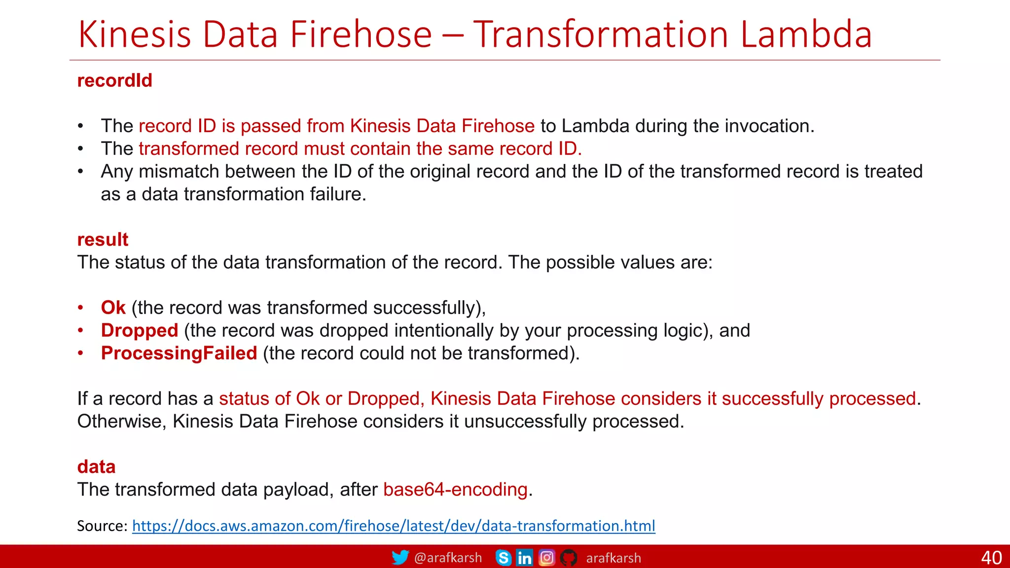 @arafkarsh arafkarsh
Kinesis Data Firehose – Transformation Lambda
40
recordId
• The record ID is passed from Kinesis Data Firehose to Lambda during the invocation.
• The transformed record must contain the same record ID.
• Any mismatch between the ID of the original record and the ID of the transformed record is treated
as a data transformation failure.
result
The status of the data transformation of the record. The possible values are:
• Ok (the record was transformed successfully),
• Dropped (the record was dropped intentionally by your processing logic), and
• ProcessingFailed (the record could not be transformed).
If a record has a status of Ok or Dropped, Kinesis Data Firehose considers it successfully processed.
Otherwise, Kinesis Data Firehose considers it unsuccessfully processed.
data
The transformed data payload, after base64-encoding.
Source: https://docs.aws.amazon.com/firehose/latest/dev/data-transformation.html
 