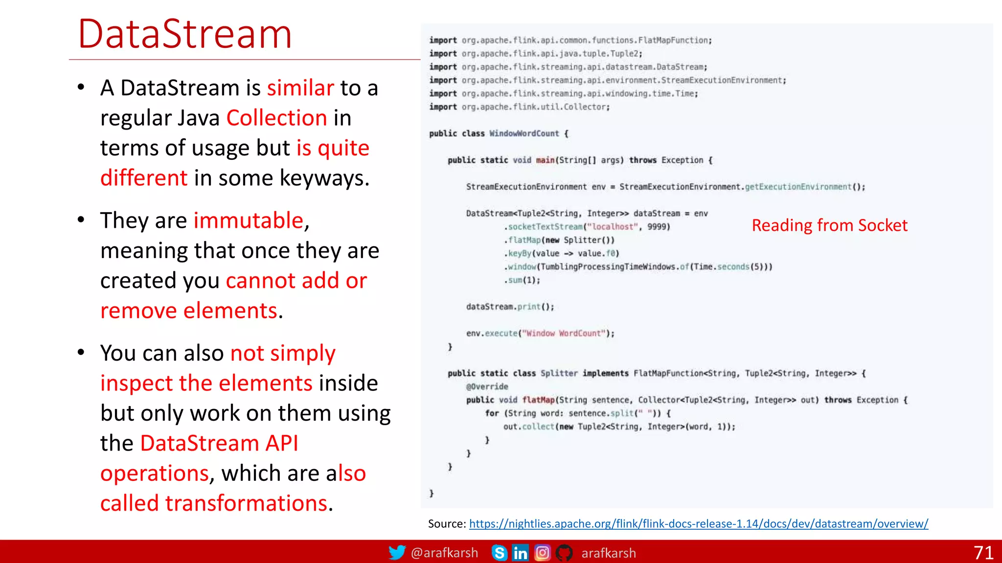@arafkarsh arafkarsh
DataStream
71
• A DataStream is similar to a
regular Java Collection in
terms of usage but is quite
different in some keyways.
• They are immutable,
meaning that once they are
created you cannot add or
remove elements.
• You can also not simply
inspect the elements inside
but only work on them using
the DataStream API
operations, which are also
called transformations.
Source: https://nightlies.apache.org/flink/flink-docs-release-1.14/docs/dev/datastream/overview/
Reading from Socket
 