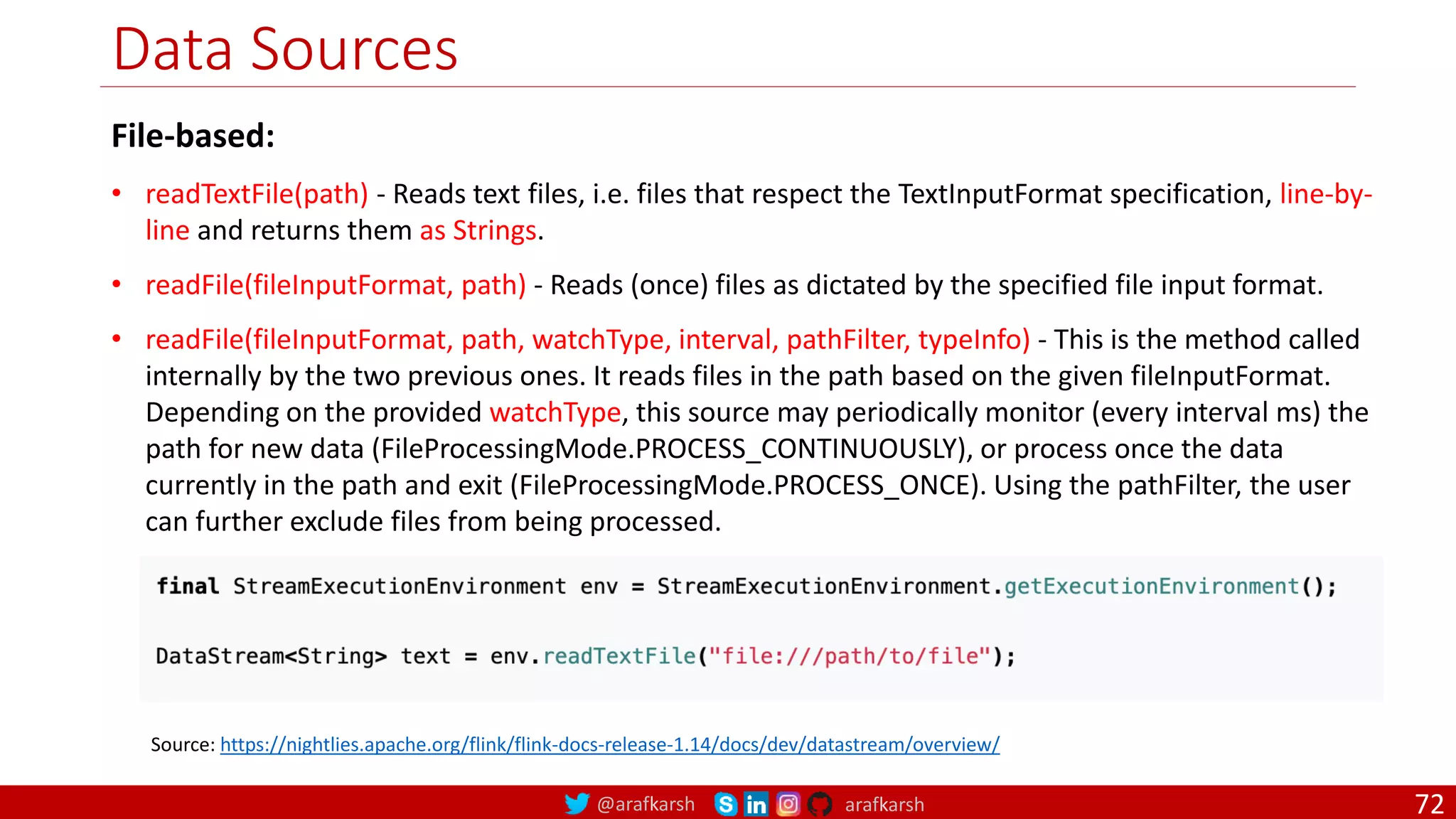 @arafkarsh arafkarsh
Data Sources
72
Source: https://nightlies.apache.org/flink/flink-docs-release-1.14/docs/dev/datastream/overview/
File-based:
• readTextFile(path) - Reads text files, i.e. files that respect the TextInputFormat specification, line-by-
line and returns them as Strings.
• readFile(fileInputFormat, path) - Reads (once) files as dictated by the specified file input format.
• readFile(fileInputFormat, path, watchType, interval, pathFilter, typeInfo) - This is the method called
internally by the two previous ones. It reads files in the path based on the given fileInputFormat.
Depending on the provided watchType, this source may periodically monitor (every interval ms) the
path for new data (FileProcessingMode.PROCESS_CONTINUOUSLY), or process once the data
currently in the path and exit (FileProcessingMode.PROCESS_ONCE). Using the pathFilter, the user
can further exclude files from being processed.
 