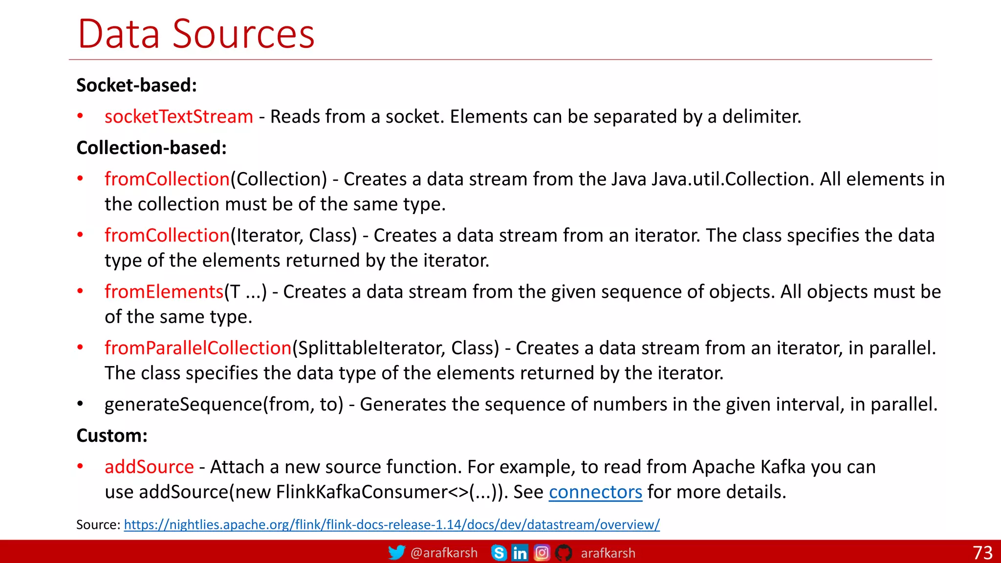 @arafkarsh arafkarsh
Data Sources
73
Socket-based:
• socketTextStream - Reads from a socket. Elements can be separated by a delimiter.
Collection-based:
• fromCollection(Collection) - Creates a data stream from the Java Java.util.Collection. All elements in
the collection must be of the same type.
• fromCollection(Iterator, Class) - Creates a data stream from an iterator. The class specifies the data
type of the elements returned by the iterator.
• fromElements(T ...) - Creates a data stream from the given sequence of objects. All objects must be
of the same type.
• fromParallelCollection(SplittableIterator, Class) - Creates a data stream from an iterator, in parallel.
The class specifies the data type of the elements returned by the iterator.
• generateSequence(from, to) - Generates the sequence of numbers in the given interval, in parallel.
Custom:
• addSource - Attach a new source function. For example, to read from Apache Kafka you can
use addSource(new FlinkKafkaConsumer<>(...)). See connectors for more details.
Source: https://nightlies.apache.org/flink/flink-docs-release-1.14/docs/dev/datastream/overview/
 