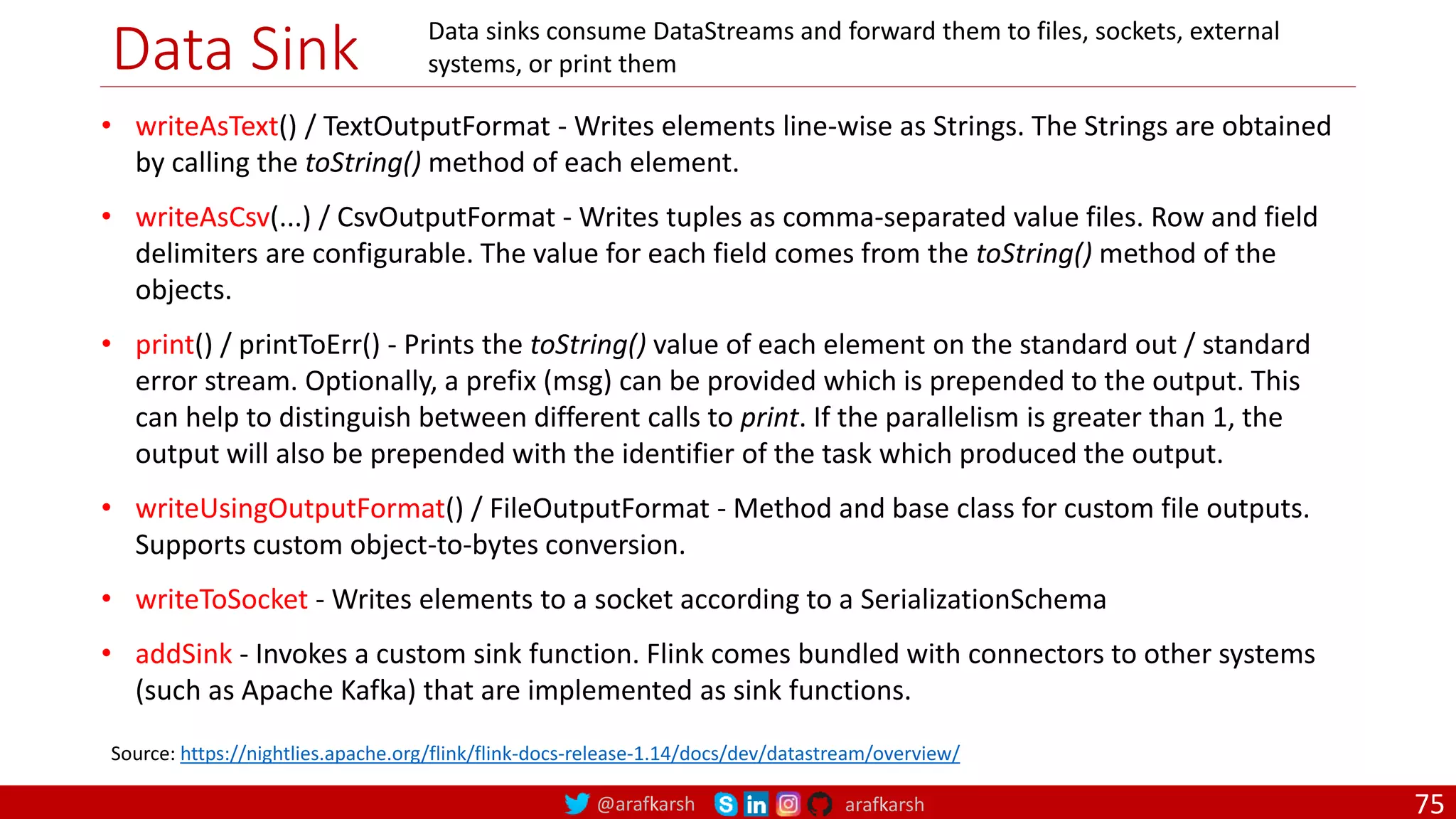 @arafkarsh arafkarsh
Data Sink
75
Source: https://nightlies.apache.org/flink/flink-docs-release-1.14/docs/dev/datastream/overview/
• writeAsText() / TextOutputFormat - Writes elements line-wise as Strings. The Strings are obtained
by calling the toString() method of each element.
• writeAsCsv(...) / CsvOutputFormat - Writes tuples as comma-separated value files. Row and field
delimiters are configurable. The value for each field comes from the toString() method of the
objects.
• print() / printToErr() - Prints the toString() value of each element on the standard out / standard
error stream. Optionally, a prefix (msg) can be provided which is prepended to the output. This
can help to distinguish between different calls to print. If the parallelism is greater than 1, the
output will also be prepended with the identifier of the task which produced the output.
• writeUsingOutputFormat() / FileOutputFormat - Method and base class for custom file outputs.
Supports custom object-to-bytes conversion.
• writeToSocket - Writes elements to a socket according to a SerializationSchema
• addSink - Invokes a custom sink function. Flink comes bundled with connectors to other systems
(such as Apache Kafka) that are implemented as sink functions.
Data sinks consume DataStreams and forward them to files, sockets, external
systems, or print them
 