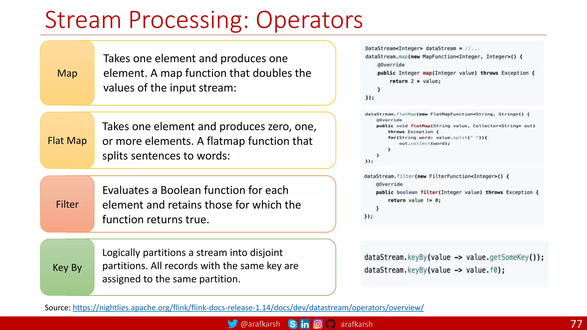 @arafkarsh arafkarsh
Stream Processing: Operators
77
Map
Takes one element and produces one
element. A map function that doubles the
values of the input stream:
Source: https://nightlies.apache.org/flink/flink-docs-release-1.14/docs/dev/datastream/operators/overview/
Flat Map
Takes one element and produces zero, one,
or more elements. A flatmap function that
splits sentences to words:
Filter
Evaluates a Boolean function for each
element and retains those for which the
function returns true.
Key By
Logically partitions a stream into disjoint
partitions. All records with the same key are
assigned to the same partition.
 