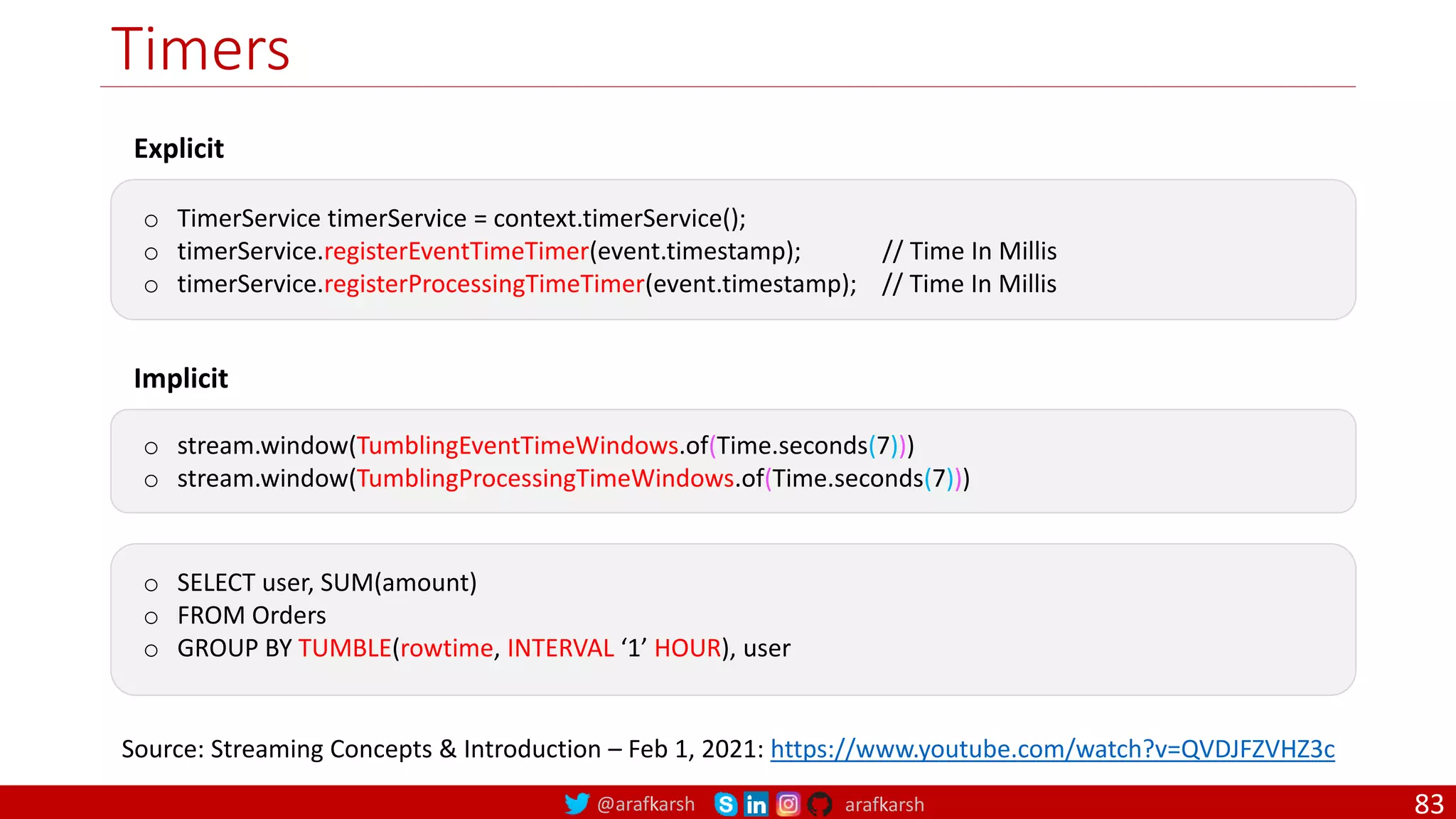 @arafkarsh arafkarsh
Timers
83
Explicit
o TimerService timerService = context.timerService();
o timerService.registerEventTimeTimer(event.timestamp); // Time In Millis
o timerService.registerProcessingTimeTimer(event.timestamp); // Time In Millis
Implicit
o stream.window(TumblingEventTimeWindows.of(Time.seconds(7)))
o stream.window(TumblingProcessingTimeWindows.of(Time.seconds(7)))
o SELECT user, SUM(amount)
o FROM Orders
o GROUP BY TUMBLE(rowtime, INTERVAL ‘1’ HOUR), user
Source: Streaming Concepts & Introduction – Feb 1, 2021: https://www.youtube.com/watch?v=QVDJFZVHZ3c
 