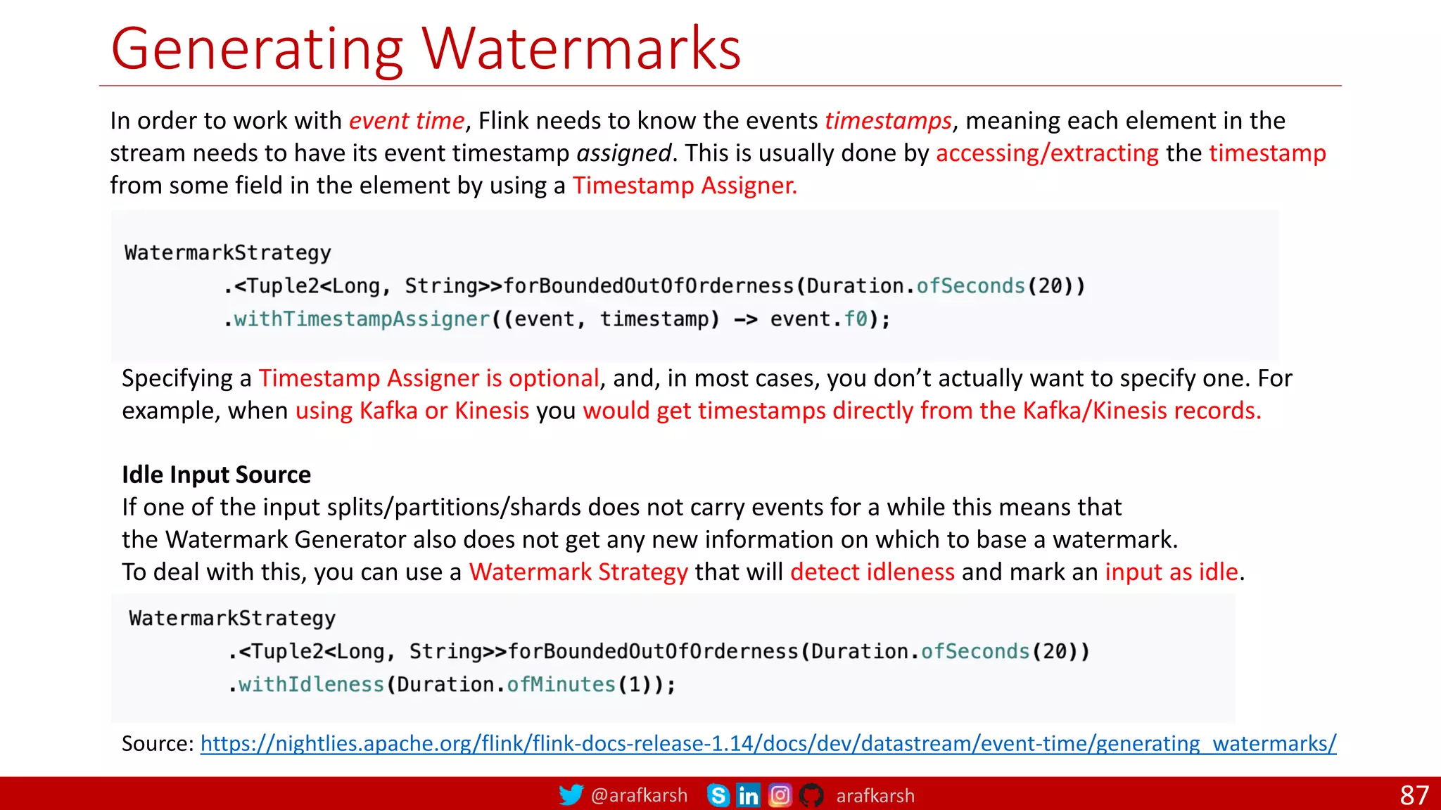 @arafkarsh arafkarsh
Generating Watermarks
87
In order to work with event time, Flink needs to know the events timestamps, meaning each element in the
stream needs to have its event timestamp assigned. This is usually done by accessing/extracting the timestamp
from some field in the element by using a Timestamp Assigner.
Source: https://nightlies.apache.org/flink/flink-docs-release-1.14/docs/dev/datastream/event-time/generating_watermarks/
Specifying a Timestamp Assigner is optional, and, in most cases, you don’t actually want to specify one. For
example, when using Kafka or Kinesis you would get timestamps directly from the Kafka/Kinesis records.
Idle Input Source
If one of the input splits/partitions/shards does not carry events for a while this means that
the Watermark Generator also does not get any new information on which to base a watermark.
To deal with this, you can use a Watermark Strategy that will detect idleness and mark an input as idle.
 