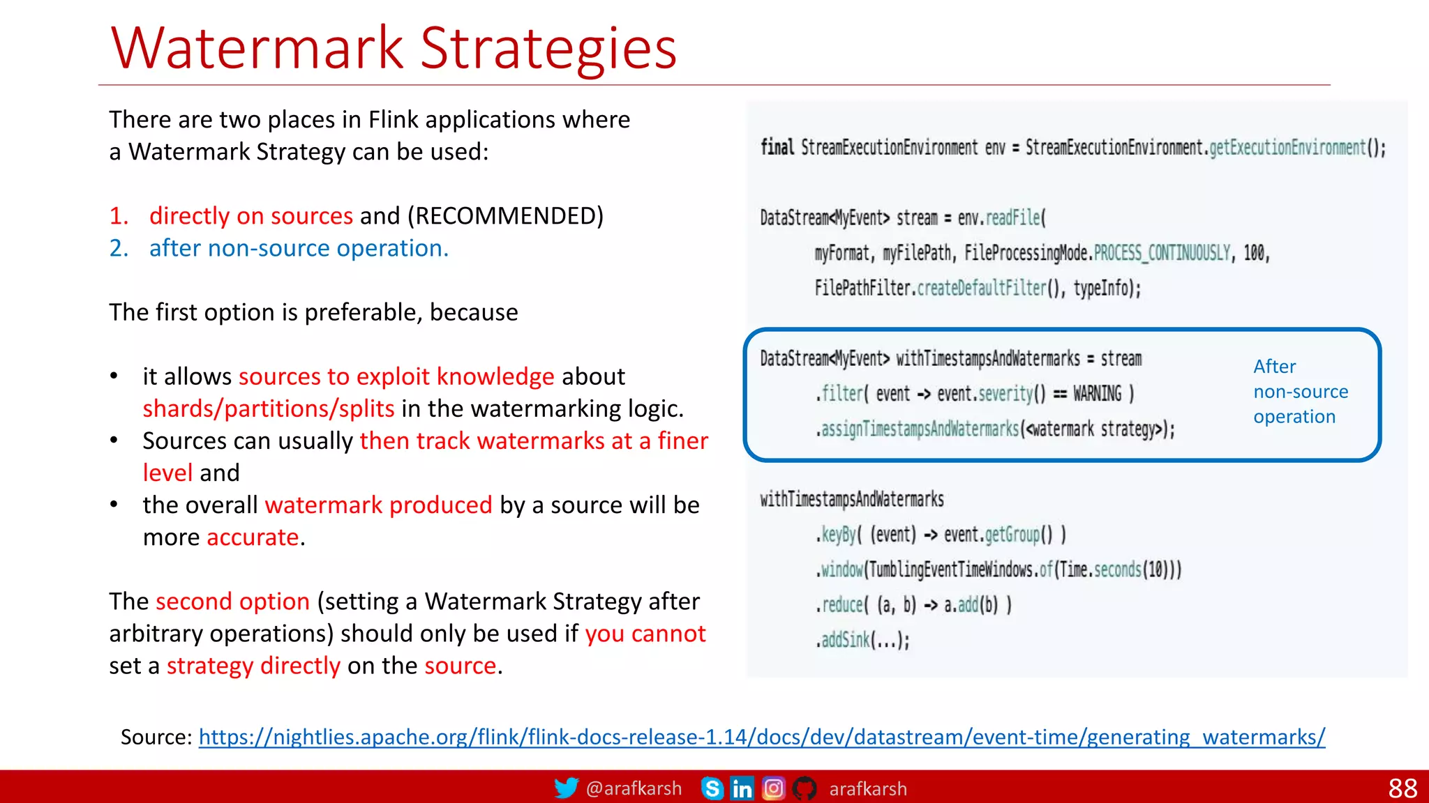 @arafkarsh arafkarsh
Watermark Strategies
88
Source: https://nightlies.apache.org/flink/flink-docs-release-1.14/docs/dev/datastream/event-time/generating_watermarks/
There are two places in Flink applications where
a Watermark Strategy can be used:
1. directly on sources and (RECOMMENDED)
2. after non-source operation.
The first option is preferable, because
• it allows sources to exploit knowledge about
shards/partitions/splits in the watermarking logic.
• Sources can usually then track watermarks at a finer
level and
• the overall watermark produced by a source will be
more accurate.
The second option (setting a Watermark Strategy after
arbitrary operations) should only be used if you cannot
set a strategy directly on the source.
After
non-source
operation
 