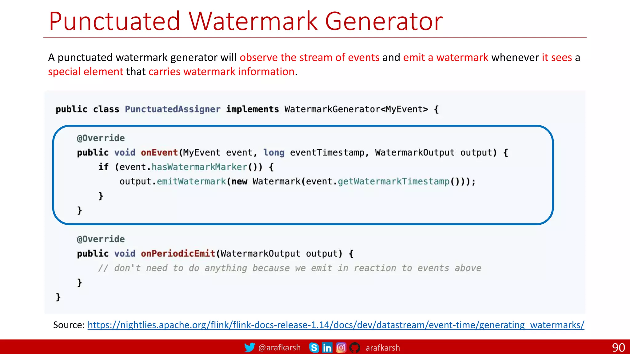 @arafkarsh arafkarsh
Punctuated Watermark Generator
90
Source: https://nightlies.apache.org/flink/flink-docs-release-1.14/docs/dev/datastream/event-time/generating_watermarks/
A punctuated watermark generator will observe the stream of events and emit a watermark whenever it sees a
special element that carries watermark information.
 