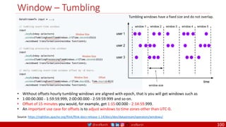 @arafkarsh arafkarsh
Window – Tumbling
100
Tumbling windows have a fixed size and do not overlap.
• Without offsets hourly tumbling windows are aligned with epoch, that is you will get windows such as
• 1:00:00.000 - 1:59:59.999, 2:00:00.000 - 2:59:59.999 and so on.
• Offset of 15 minutes you would, for example, get 1:15:00.000 - 2:14:59.999.
• An important use case for offsets is to adjust windows to time zones other than UTC-0.
Source: https://nightlies.apache.org/flink/flink-docs-release-1.14/docs/dev/datastream/operators/windows/
 