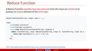 @arafkarsh arafkarsh
Reduce Function
105
A Reduce Function specifies how two elements from the input are combined to
produce an output element of the same type.
Source: https://nightlies.apache.org/flink/flink-docs-release-1.14/docs/dev/datastream/operators/windows/
 