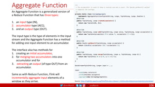 @arafkarsh arafkarsh
Aggregate Function
106
Source: https://nightlies.apache.org/flink/flink-docs-release-1.14/docs/dev/datastream/operators/windows/
An Aggregate Function is a generalized version of
a Reduce Function that has three types:
1. an input type (IN),
2. accumulator type (ACC),
3. and an output type (OUT).
The input type is the type of elements in the input
stream and the Aggregate Function has a method
for adding one input element to an accumulator.
The interface also has methods for
1. creating an initial accumulator,
2. for merging two accumulators into one
accumulator and for
3. extracting an output (of type OUT) from an
accumulator.
Same as with Reduce Function, Flink will
incrementally aggregate input elements of a
window as they arrive.
 