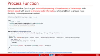 @arafkarsh arafkarsh
Process Function
107
Source: https://nightlies.apache.org/flink/flink-docs-release-1.14/docs/dev/datastream/operators/windows/
A Process Window Function gets an Iterable containing all the elements of the window, and a
Context object with access to time and state information, which enables it to provide more
flexibility than other window functions.
 