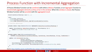 @arafkarsh arafkarsh
Process Function with Incremental Aggregation
108
A Process Window Function can be combined with either a Reduce Function, or an Aggregate Function to
incrementally aggregate elements as they arrive in the window. When the window is closed, the Process
Window Function will be provided with the aggregated result.
Source: https://nightlies.apache.org/flink/flink-docs-release-1.14/docs/dev/datastream/operators/windows/
 