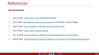 @arafkarsh arafkarsh
References
1. July 15, 2015 – Agile is Dead : GoTo 2015 By Dave Thomas
2. Apr 7, 2016 - Agile Project Management with Kanban | Eric Brechner | Talks at Google
3. Sep 27, 2017 - Scrum vs Kanban - Two Agile Teams Go Head-to-Head
4. Feb 17, 2019 - Lean vs Agile vs Design Thinking
5. Dec 17, 2020 - Scrum vs Kanban | Differences & Similarities Between Scrum & Kanban
6. Feb 24, 2021 - Agile Methodology Tutorial for Beginners | Jira Tutorial | Agile Methodology Explained.
Agile Methodologies
139
 