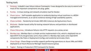 @arafkarsh arafkarsh 149
1. Simoorg : LinkedIn’s own failure inducer framework. It was designed to be easy to extend and
most of the important components are plug‐ gable.
2. Pumba : A chaos testing and network emulation tool for Docker.
3. Chaos Lemur : Self-hostable application to randomly destroy virtual machines in a BOSH-
managed environment, as an aid to resilience testing of high-availability systems.
4. Chaos Lambda : Randomly terminate AWS ASG instances during business hours.
5. Blockade : Docker-based utility for testing network failures and partitions in distributed
applications.
6. Chaos-http-proxy : Introduces failures into HTTP requests via a proxy server.
7. Monkey-ops : Monkey-Ops is a simple service implemented in Go, which is deployed into an
OpenShift V3.X and generates some chaos within it. Monkey-Ops seeks some OpenShift
components like Pods or Deployment Configs and randomly terminates them.
8. Chaos Dingo : Chaos Dingo currently supports performing operations on Azure VMs and VMSS
deployed to an Azure Resource Manager-based resource group.
9. Tugbot : Testing in Production (TiP) framework for Docker.
Testing tools
 
