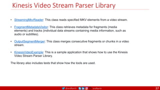 @arafkarsh arafkarsh
Kinesis Video Stream Parser Library
• StreamingMkvReader: This class reads specified MKV elements from a video stream.
• FragmentMetadataVisitor: This class retrieves metadata for fragments (media
elements) and tracks (individual data streams containing media information, such as
audio or subtitles).
• OutputSegmentMerger: This class merges consecutive fragments or chunks in a video
stream.
• KinesisVideoExample: This is a sample application that shows how to use the Kinesis
Video Stream Parser Library.
The library also includes tests that show how the tools are used.
37
 