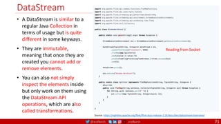 @arafkarsh arafkarsh
DataStream
71
• A DataStream is similar to a
regular Java Collection in
terms of usage but is quite
different in some keyways.
• They are immutable,
meaning that once they are
created you cannot add or
remove elements.
• You can also not simply
inspect the elements inside
but only work on them using
the DataStream API
operations, which are also
called transformations.
Source: https://nightlies.apache.org/flink/flink-docs-release-1.14/docs/dev/datastream/overview/
Reading from Socket
 