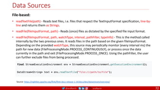 @arafkarsh arafkarsh
Data Sources
72
Source: https://nightlies.apache.org/flink/flink-docs-release-1.14/docs/dev/datastream/overview/
File-based:
• readTextFile(path) - Reads text files, i.e. files that respect the TextInputFormat specification, line-by-
line and returns them as Strings.
• readFile(fileInputFormat, path) - Reads (once) files as dictated by the specified file input format.
• readFile(fileInputFormat, path, watchType, interval, pathFilter, typeInfo) - This is the method called
internally by the two previous ones. It reads files in the path based on the given fileInputFormat.
Depending on the provided watchType, this source may periodically monitor (every interval ms) the
path for new data (FileProcessingMode.PROCESS_CONTINUOUSLY), or process once the data
currently in the path and exit (FileProcessingMode.PROCESS_ONCE). Using the pathFilter, the user
can further exclude files from being processed.
 