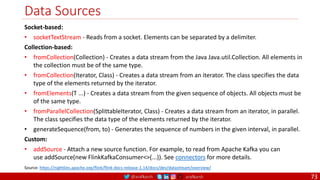 @arafkarsh arafkarsh
Data Sources
73
Socket-based:
• socketTextStream - Reads from a socket. Elements can be separated by a delimiter.
Collection-based:
• fromCollection(Collection) - Creates a data stream from the Java Java.util.Collection. All elements in
the collection must be of the same type.
• fromCollection(Iterator, Class) - Creates a data stream from an iterator. The class specifies the data
type of the elements returned by the iterator.
• fromElements(T ...) - Creates a data stream from the given sequence of objects. All objects must be
of the same type.
• fromParallelCollection(SplittableIterator, Class) - Creates a data stream from an iterator, in parallel.
The class specifies the data type of the elements returned by the iterator.
• generateSequence(from, to) - Generates the sequence of numbers in the given interval, in parallel.
Custom:
• addSource - Attach a new source function. For example, to read from Apache Kafka you can
use addSource(new FlinkKafkaConsumer<>(...)). See connectors for more details.
Source: https://nightlies.apache.org/flink/flink-docs-release-1.14/docs/dev/datastream/overview/
 