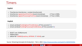 @arafkarsh arafkarsh
Timers
83
Explicit
o TimerService timerService = context.timerService();
o timerService.registerEventTimeTimer(event.timestamp); // Time In Millis
o timerService.registerProcessingTimeTimer(event.timestamp); // Time In Millis
Implicit
o stream.window(TumblingEventTimeWindows.of(Time.seconds(7)))
o stream.window(TumblingProcessingTimeWindows.of(Time.seconds(7)))
o SELECT user, SUM(amount)
o FROM Orders
o GROUP BY TUMBLE(rowtime, INTERVAL ‘1’ HOUR), user
Source: Streaming Concepts & Introduction – Feb 1, 2021: https://www.youtube.com/watch?v=QVDJFZVHZ3c
 