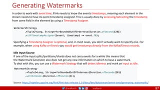 @arafkarsh arafkarsh
Generating Watermarks
87
In order to work with event time, Flink needs to know the events timestamps, meaning each element in the
stream needs to have its event timestamp assigned. This is usually done by accessing/extracting the timestamp
from some field in the element by using a Timestamp Assigner.
Source: https://nightlies.apache.org/flink/flink-docs-release-1.14/docs/dev/datastream/event-time/generating_watermarks/
Specifying a Timestamp Assigner is optional, and, in most cases, you don’t actually want to specify one. For
example, when using Kafka or Kinesis you would get timestamps directly from the Kafka/Kinesis records.
Idle Input Source
If one of the input splits/partitions/shards does not carry events for a while this means that
the Watermark Generator also does not get any new information on which to base a watermark.
To deal with this, you can use a Watermark Strategy that will detect idleness and mark an input as idle.
 