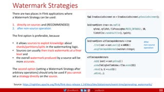 @arafkarsh arafkarsh
Watermark Strategies
88
Source: https://nightlies.apache.org/flink/flink-docs-release-1.14/docs/dev/datastream/event-time/generating_watermarks/
There are two places in Flink applications where
a Watermark Strategy can be used:
1. directly on sources and (RECOMMENDED)
2. after non-source operation.
The first option is preferable, because
• it allows sources to exploit knowledge about
shards/partitions/splits in the watermarking logic.
• Sources can usually then track watermarks at a finer
level and
• the overall watermark produced by a source will be
more accurate.
The second option (setting a Watermark Strategy after
arbitrary operations) should only be used if you cannot
set a strategy directly on the source.
After
non-source
operation
 