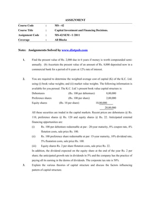 ASSIGNMENT
Course Code             :        MS - 42
Course Title            :        Capital Investment and Financing Decisions.
Assignment Code         :        MS-42/SEM - I /2011
Coverage                :        All Blocks


Note: Assignments Solved by www.distpub.com


   1.      Find the present value of Rs. 2,000 due in 6 years if money is worth compounded semi-
           annually. (b) Ascertain the present value of an amount of Rs. 8,000 deposited now in a
           commercial bank for a period of 6 years at 12% rate of interest.


   2.      You are required to determine the weighted average cost of capital (K) of the K.C. Ltd.
           using (i) book value weights; and (ii) market value weights. The following information is
           available for you perusal. The K.C. Ltd.’s present book value capital structure is:
           Debentures                         (Rs. 100 per debenture)           8,00,000
           Preference shares                  (Rs. 100 per share)               2,00,000
           Equity shares             (Rs. 10 per share)                 10,00,000
                                                                               20,00,000
           All these securities are traded in the capital markets. Recent prices are debentures @ Rs.
           110, preference shares @ Rs. 120 and equity shares @ Rs. 22. Anticipated external
           financing opportunities are:
           (i)     Rs. 100 per debenture redeemable at par : 20-year maturity, 8% coupon rate, 4%
                   flotation costs, sale price Rs. 100.
           (ii)    Rs. 100 preference share redeemable at par: 15-year maturity, 10% dividend rate,
                   5% floatation costs, sale price Rs. 100.
           (iii)   Equity shares Rs. 2 per share flotation costs, sale price Rs. 22.
           In addition, the dividend expected on the equity share at the end of the year Rs. 2 per
           share; the anticipated growth rate in dividends in 5% and the company has the practice of
           paying all its earning in the dorms of dividends. The corporate tax rate is 50%
   3.      Explain the various theories of capital structure and discuss the factors influencing
           pattern of capital structure.
 