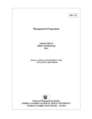 MS - 42




        Management Programme




              ASSIGNMENT
            FIRST SEMESTER
                  2011




      MS-42: CAPITAL INVESTMENT AND
             FINANCING DECISIONS




        School of Management Studies
INDIRA GANDHI NATIONAL OPEN UNIVERSITY
    MAIDAN GARHI, NEW DELHI – 110 068
 